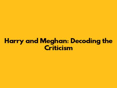 Harry and Meghan: Decoding the Criticism