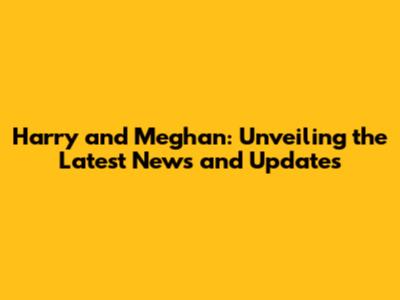 Harry and Meghan: Unveiling the Latest News and Updates