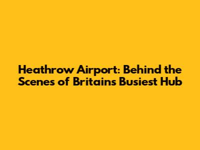 Heathrow Airport: Behind the Scenes of Britain's Busiest Hub