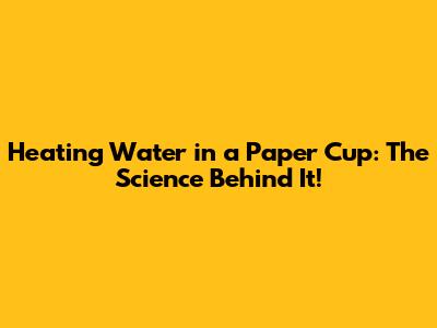 Heating Water in a Paper Cup: The Science Behind It!