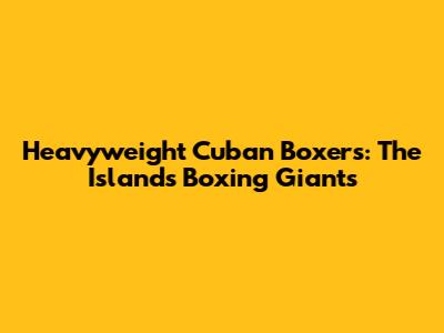 Heavyweight Cuban Boxers: The Island's Boxing Giants