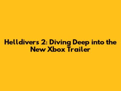 Helldivers 2: Diving Deep into the New Xbox Trailer
