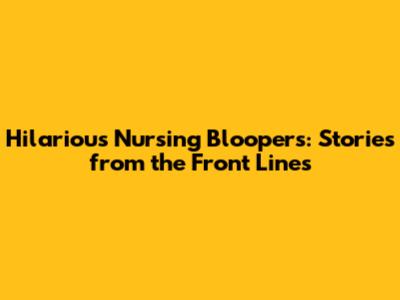 Hilarious Nursing Bloopers: Stories from the Front Lines