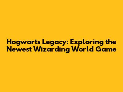 Hogwarts Legacy: Exploring the Newest Wizarding World Game