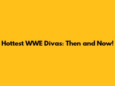 Hottest WWE Divas: Then and Now!