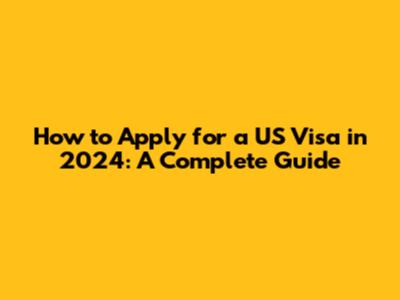 How to Apply for a US Visa in 2024: A Complete Guide