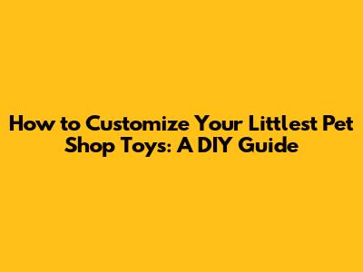 How to Customize Your Littlest Pet Shop Toys: A DIY Guide