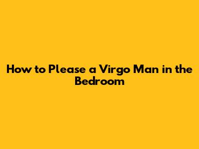 How to Please a Virgo Man in the Bedroom