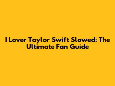 I Lover Taylor Swift Slowed: The Ultimate Fan Guide
