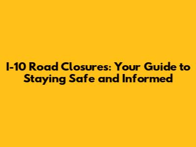 I-10 Road Closures: Your Guide to Staying Safe and Informed