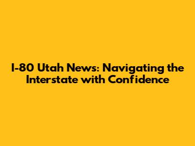 I-80 Utah News: Navigating the Interstate with Confidence