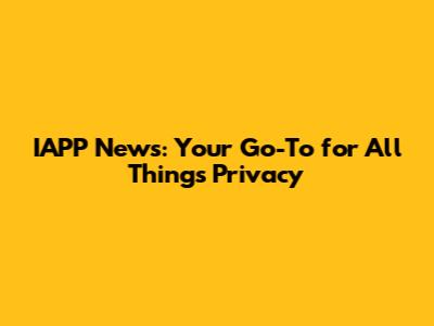 IAPP News: Your Go-To for All Things Privacy
