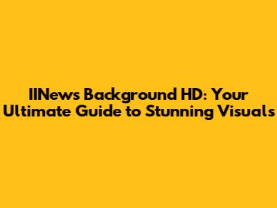 IINews Background HD: Your Ultimate Guide to Stunning Visuals