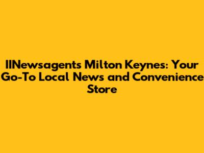 IINewsagents Milton Keynes: Your Go-To Local News and Convenience Store