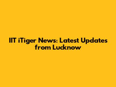 IIT iTiger News: Latest Updates from Lucknow