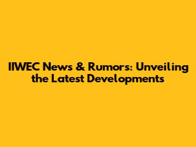 IIWEC News & Rumors: Unveiling the Latest Developments
