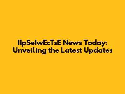 IIpSeIwEcTsE News Today: Unveiling the Latest Updates