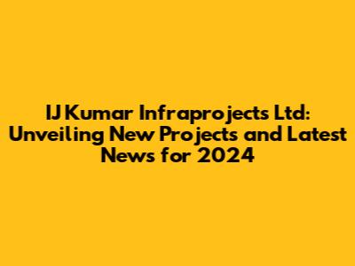 IJ Kumar Infraprojects Ltd: Unveiling New Projects and Latest News for 2024