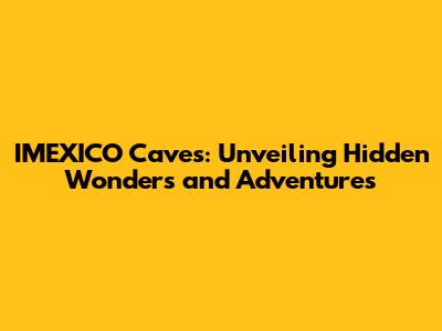 IMEXICO Caves: Unveiling Hidden Wonders and Adventures