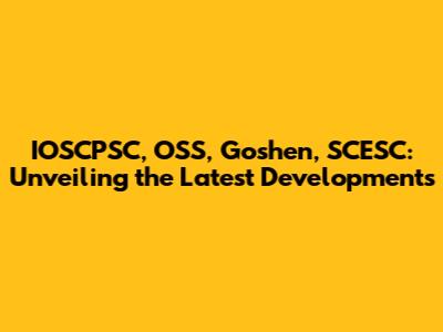 IOSCPSC, OSS, Goshen, SCESC: Unveiling the Latest Developments