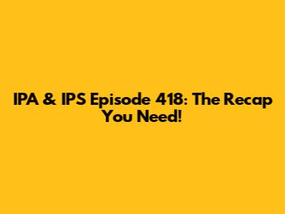 IPA & IPS Episode 418: The Recap You Need!
