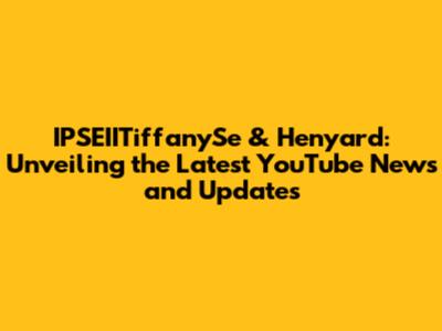 IPSEIITiffanySe & Henyard: Unveiling the Latest YouTube News and Updates