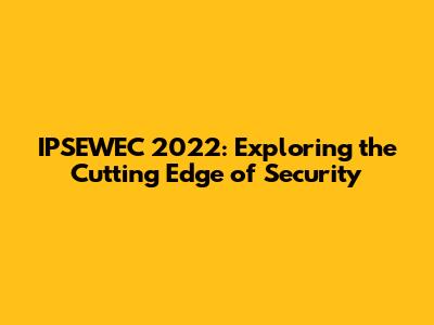 IPSEWEC 2022: Exploring the Cutting Edge of Security