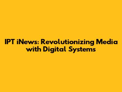 IPT iNews: Revolutionizing Media with Digital Systems