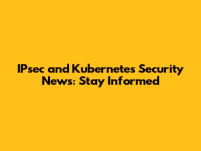 IPsec and Kubernetes Security News: Stay Informed