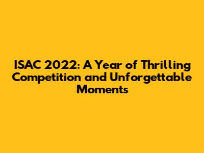 ISAC 2022: A Year of Thrilling Competition and Unforgettable Moments