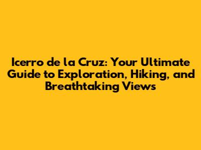 Icerro de la Cruz: Your Ultimate Guide to Exploration, Hiking, and Breathtaking Views