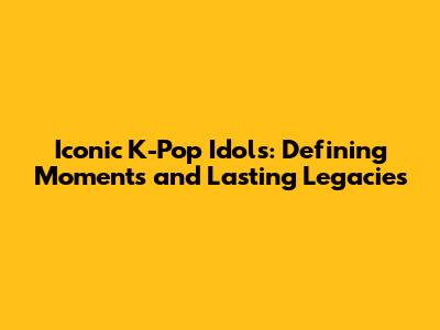 Iconic K-Pop Idols: Defining Moments and Lasting Legacies