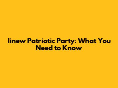 Iinew Patriotic Party: What You Need to Know