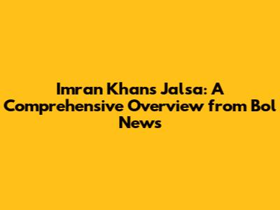 Imran Khan's Jalsa: A Comprehensive Overview from Bol News
