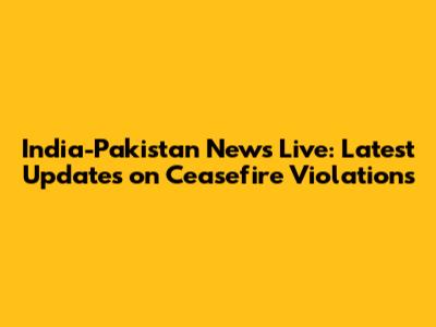 India-Pakistan News Live: Latest Updates on Ceasefire Violations