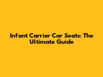 Infant Carrier Car Seats: The Ultimate Guide