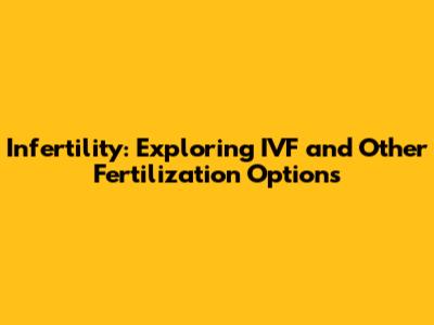 Infertility: Exploring IVF and Other Fertilization Options