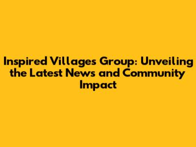 Inspired Villages Group: Unveiling the Latest News and Community Impact