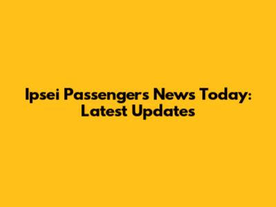 Ipsei Passengers News Today: Latest Updates