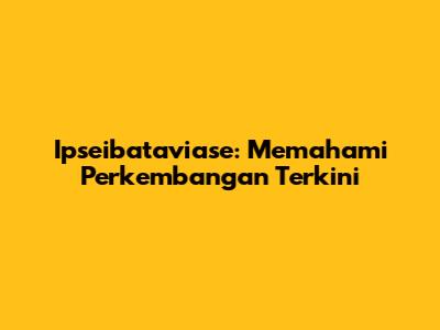 Ipseibataviase: Memahami Perkembangan Terkini