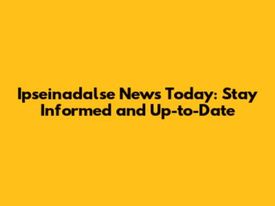 Ipseinadalse News Today: Stay Informed and Up-to-Date