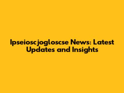 Ipseioscjogloscse News: Latest Updates and Insights