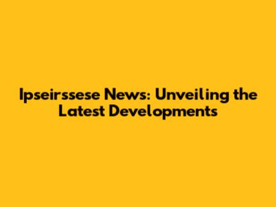 Ipseirssese News: Unveiling the Latest Developments