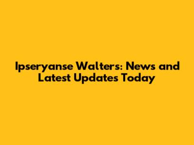 Ipseryanse Walters: News and Latest Updates Today