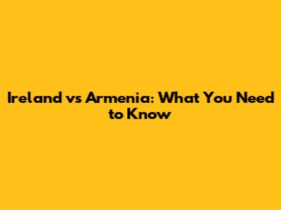 Ireland vs Armenia: What You Need to Know