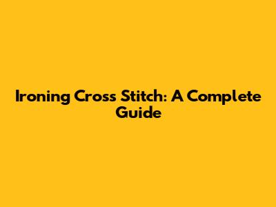 Ironing Cross Stitch: A Complete Guide