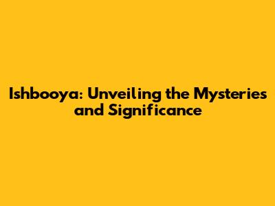 Ishbooya: Unveiling the Mysteries and Significance
