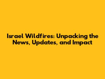 Israel Wildfires: Unpacking the News, Updates, and Impact