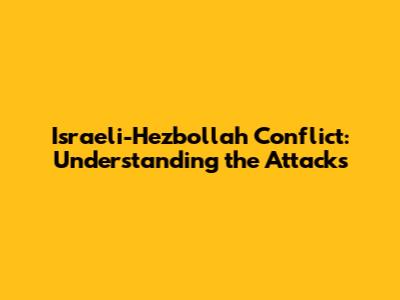 Israeli-Hezbollah Conflict: Understanding the Attacks
