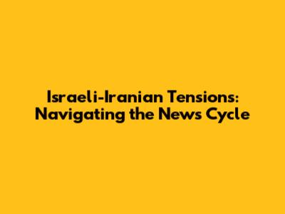 Israeli-Iranian Tensions: Navigating the News Cycle